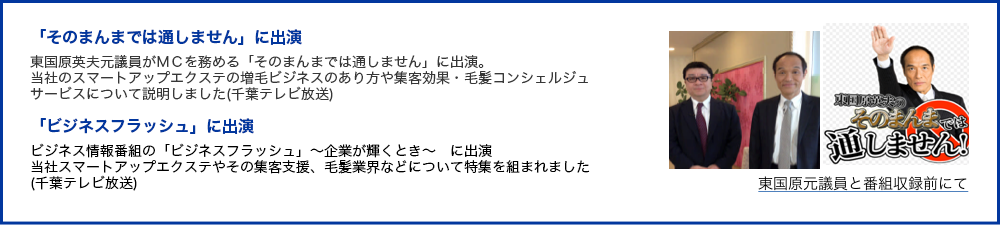 「そのまんまでは通しません」に出演　東国原英夫元議員がＭＣを務める「そのまんまでは通しません」に出演。当社のスマートアップエクステの増毛ビジネスのあり方や集客効果・毛髪コンシェルジュサービスについて説明しました(千葉テレビ放送)/「ビジネスフラッシュ」に出演　ビジネス情報番組の「ビジネスフラッシュ」～企業が輝くとき～　に出演　当社スマートアップエクステやその集客支援、毛髪業界などについて特集を組まれました(千葉テレビ放送)